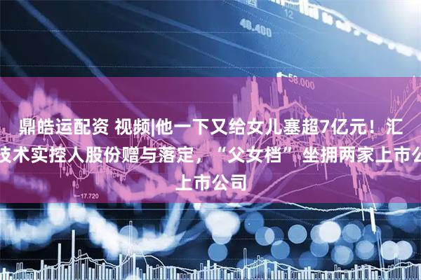 鼎皓运配资 视频|他一下又给女儿塞超7亿元！汇川技术实控人股份赠与落定，“父女档” 坐拥两家上市公司