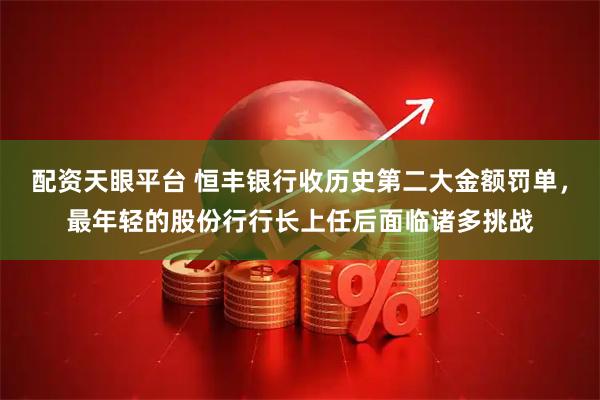 配资天眼平台 恒丰银行收历史第二大金额罚单，最年轻的股份行行长上任后面临诸多挑战
