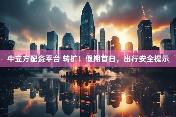 牛立方配资平台 转扩！假期首日，出行安全提示