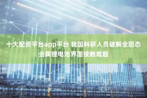 十大配资平台app平台 我国科研人员破解全固态金属锂电池界面接触难题