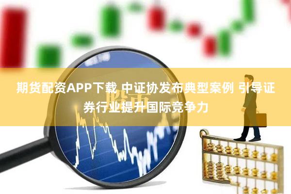 期货配资APP下载 中证协发布典型案例 引导证券行业提升国际竞争力