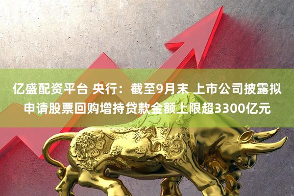 亿盛配资平台 央行：截至9月末 上市公司披露拟申请股票回购增持贷款金额上限超3300亿元