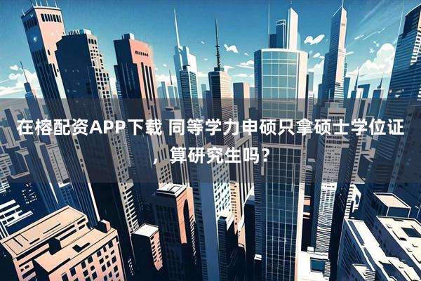 在榕配资APP下载 同等学力申硕只拿硕士学位证，算研究生吗？