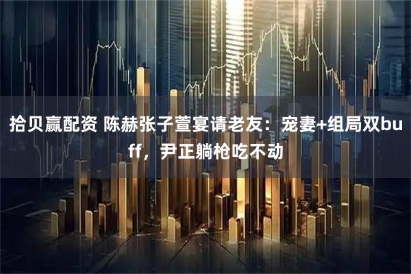 拾贝赢配资 陈赫张子萱宴请老友：宠妻+组局双buff，尹正躺枪吃不动