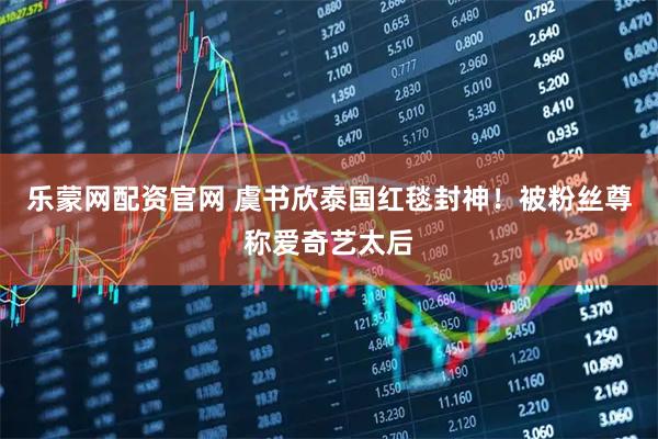 乐蒙网配资官网 虞书欣泰国红毯封神！被粉丝尊称爱奇艺太后