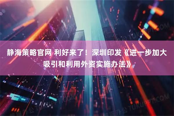 静海策略官网 利好来了！深圳印发《进一步加大吸引和利用外资实施办法》