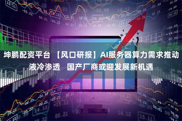 坤鹏配资平台 【风口研报】AI服务器算力需求推动液冷渗透   国产厂商或迎发展新机遇
