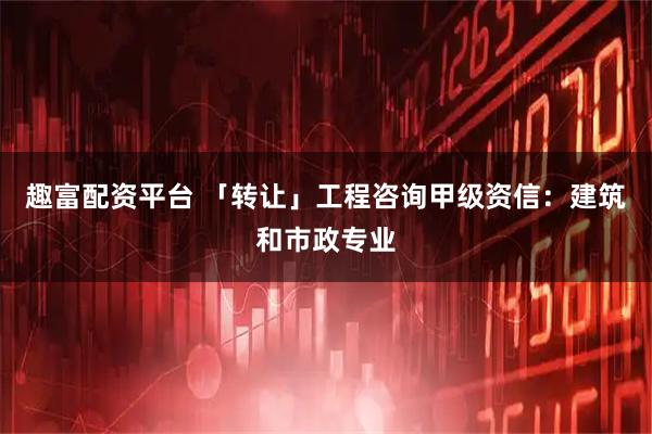 趣富配资平台 「转让」工程咨询甲级资信：建筑和市政专业