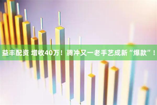 益丰配资 增收40万！腾冲又一老手艺成新“爆款”！