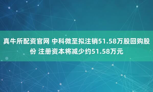 真牛所配资官网 中科微至拟注销51.58万股回购股份 注册资本将减少约51.58万元