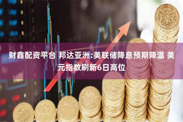 财鑫配资平台 邦达亚洲:美联储降息预期降温 美元指数刷新6日高位