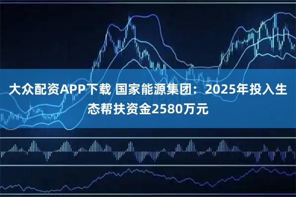 大众配资APP下载 国家能源集团：2025年投入生态帮扶资金2580万元
