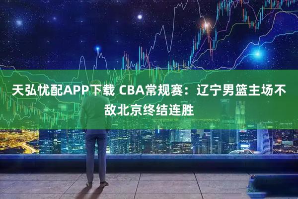 天弘忧配APP下载 CBA常规赛：辽宁男篮主场不敌北京终结连胜