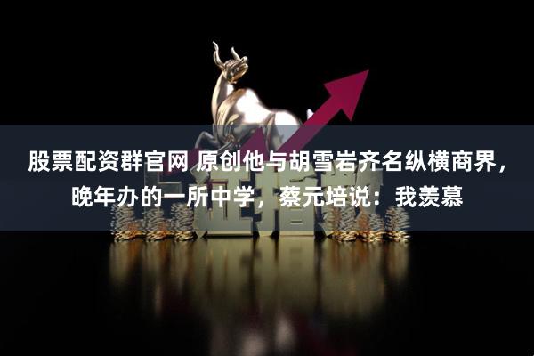 股票配资群官网 原创他与胡雪岩齐名纵横商界，晚年办的一所中学，蔡元培说：我羡慕