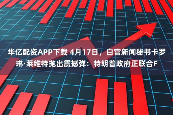 华亿配资APP下载 4月17日，白宫新闻秘书卡罗琳·莱维特抛出震撼弹：特朗普政府正联合F