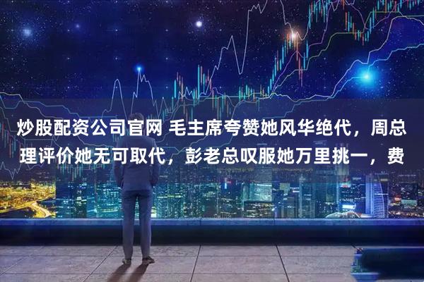 炒股配资公司官网 毛主席夸赞她风华绝代，周总理评价她无可取代，彭老总叹服她万里挑一，费