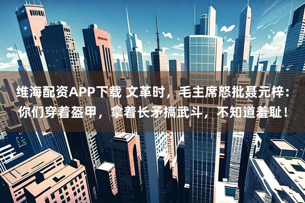 维海配资APP下载 文革时，毛主席怒批聂元梓：你们穿着盔甲，拿着长矛搞武斗，不知道羞耻！