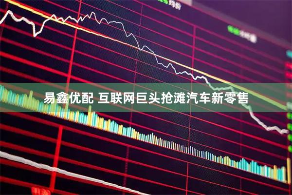 易鑫优配 互联网巨头抢滩汽车新零售