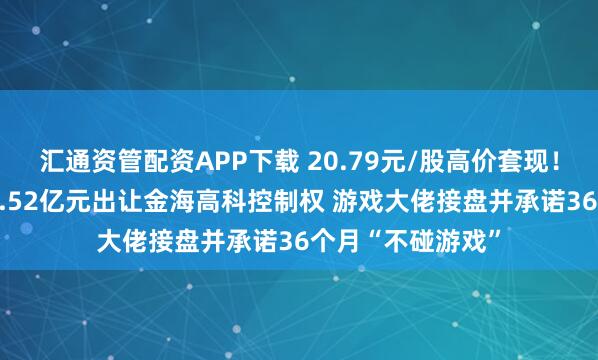 汇通资管配资APP下载 20.79元/股高价套现！丁氏家族拟以14.52亿元出让金海高科控制权 游戏大佬接盘并承诺36个月“不碰游戏”
