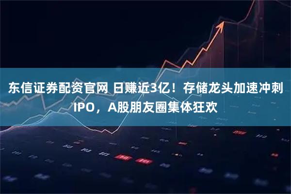 东信证券配资官网 日赚近3亿！存储龙头加速冲刺IPO，A股朋友圈集体狂欢