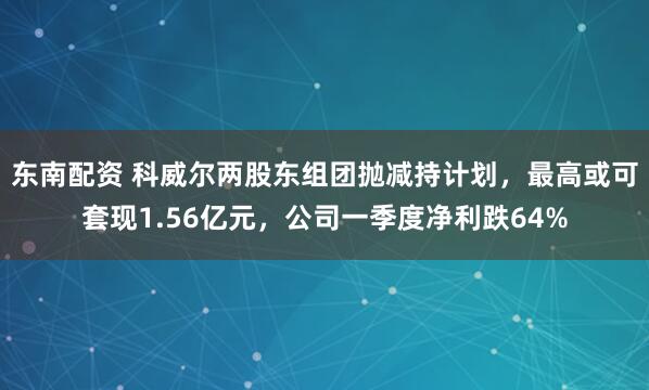 东南配资 科威尔两股东组团抛减持计划，最高或可套现1.56亿元，公司一季度净利跌64%
