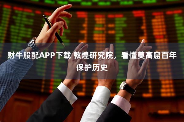 财牛股配APP下载 敦煌研究院，看懂莫高窟百年保护历史